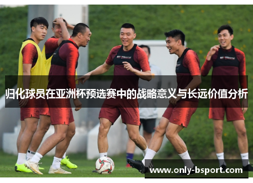 归化球员在亚洲杯预选赛中的战略意义与长远价值分析